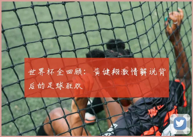 世界杯全回顾：黄健翔激情解说背后的足球狂欢