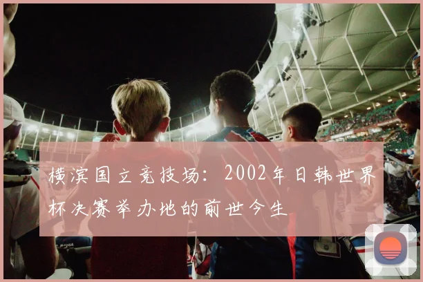 横滨国立竞技场：2002年日韩世界杯决赛举办地的前世今生