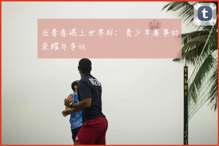 当青春遇上世界杯：青少年赛事的荣耀与争议