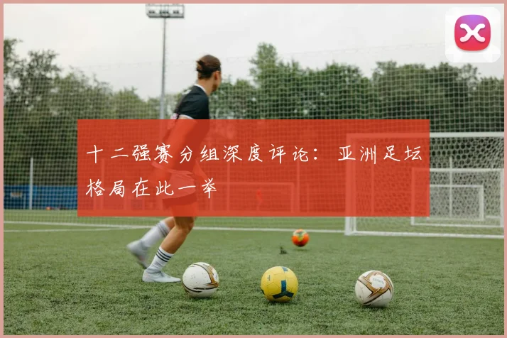 十二强赛分组深度评论：亚洲足坛格局在此一举