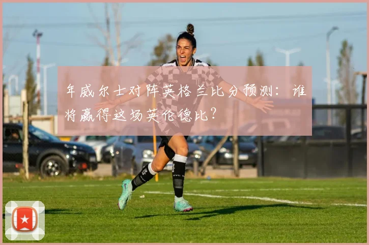 年威尔士对阵英格兰比分预测:谁将赢得这场英伦德比?