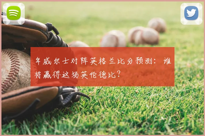 年威尔士对阵英格兰比分预测：谁将赢得这场英伦德比？