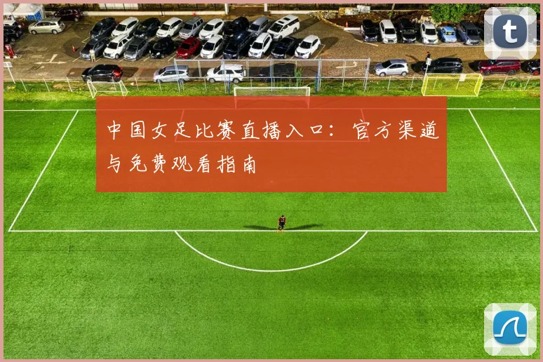 中国女足比赛直播入口:官方渠道与免费观看指南