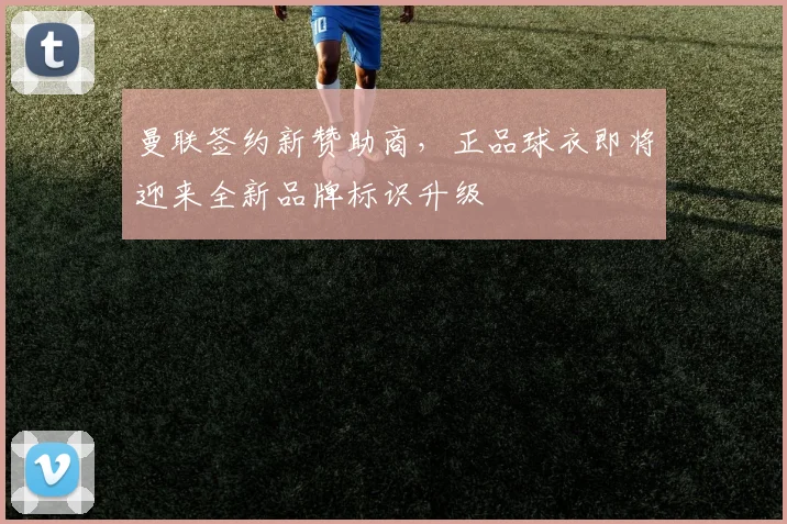 曼联签约新赞助商,正品球衣即将迎来全新品牌标识升级