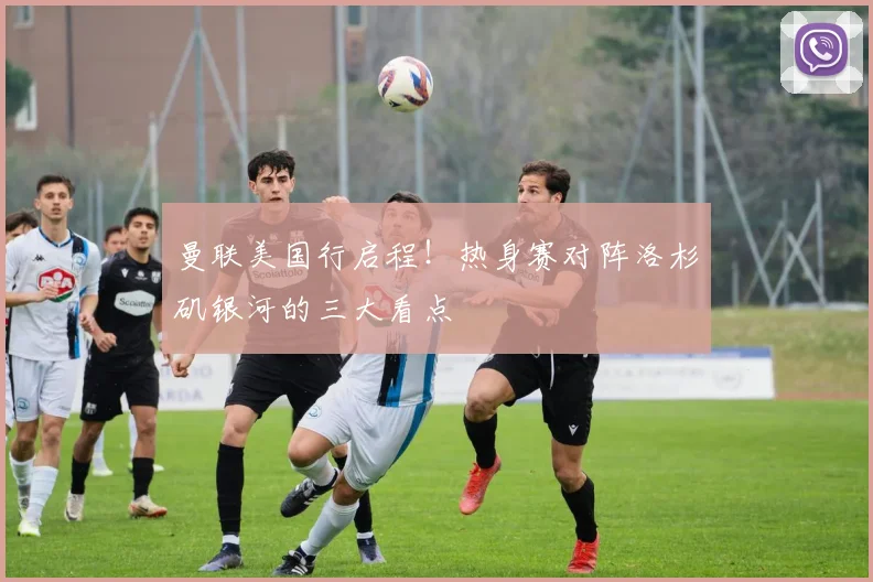 曼联美国行启程!热身赛对阵洛杉矶银河的三大看点