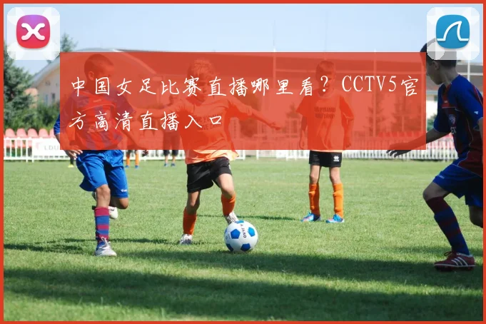 中国女足比赛直播哪里看?CCTV5官方高清直播入口
