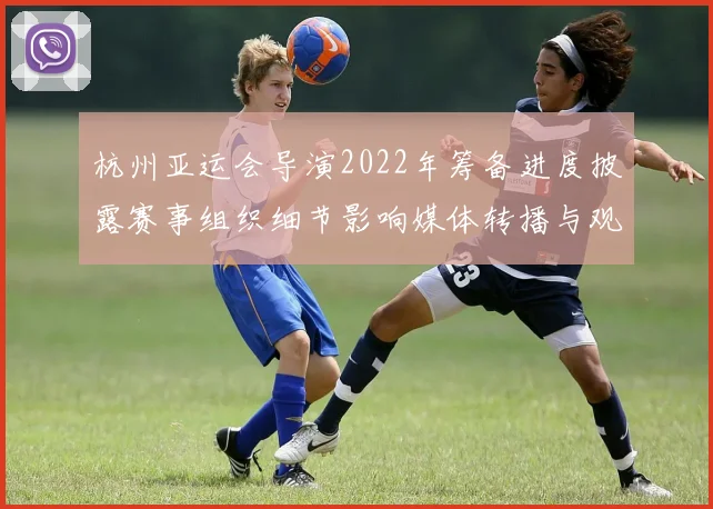 杭州亚运会导演2022年筹备进度披露赛事组织细节影响媒体转播与观赛体验