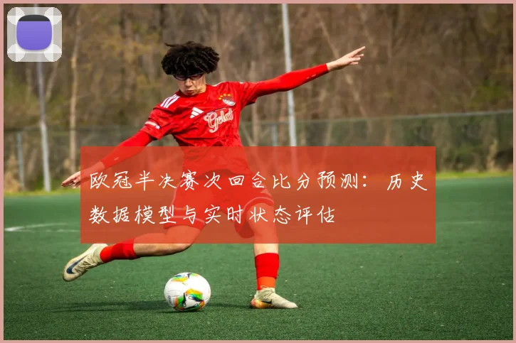 欧冠半决赛次回合比分预测:历史数据模型与实时状态评估