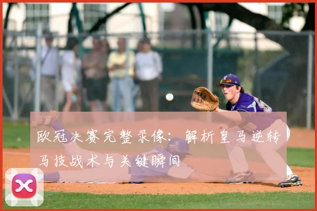 欧冠决赛完整录像:解析皇马逆转马技战术与关键瞬间