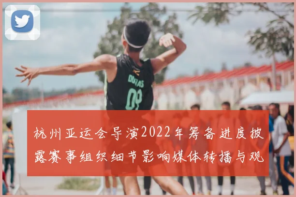 杭州亚运会导演2022年筹备进度披露赛事组织细节影响媒体转播与观赛体验