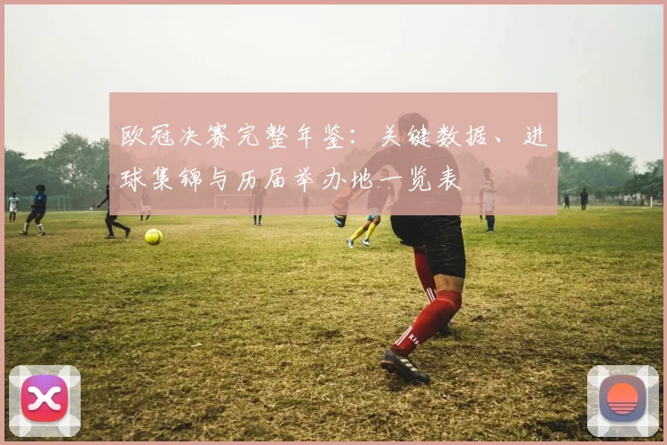 欧冠决赛完整年鉴：关键数据、进球集锦与历届举办地一览表