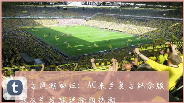 复古风潮回归：AC米兰复古纪念版球衣引发球迷抢购热潮