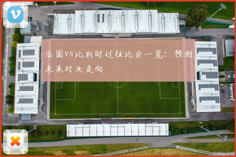 法国vs比利时过往比分一览:预测未来对决走向