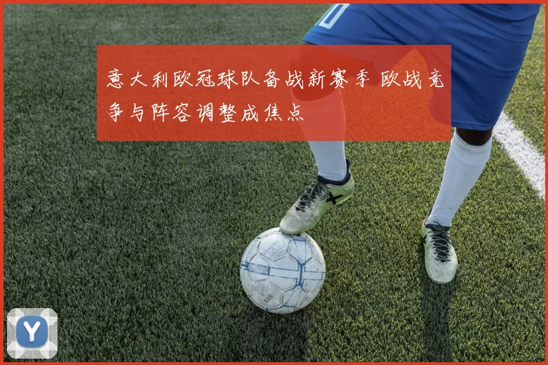 意大利欧冠球队备战新赛季 欧战竞争与阵容调整成焦点