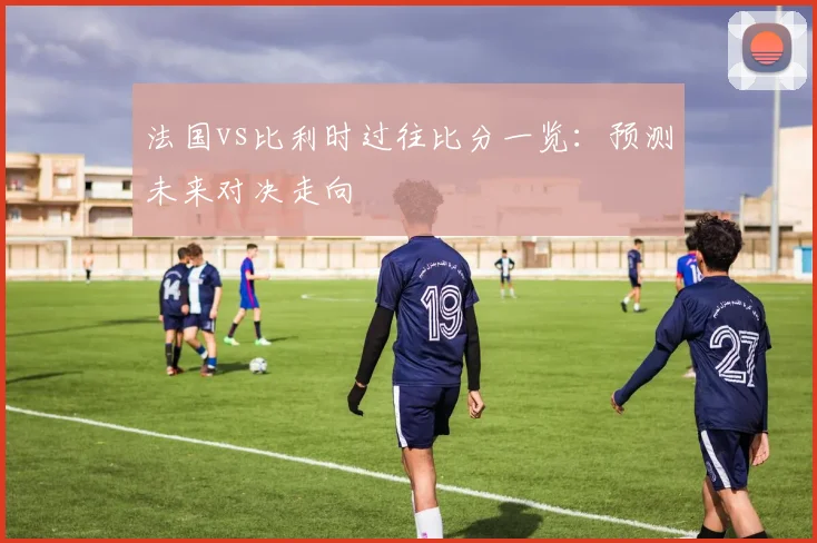 法国vs比利时过往比分一览：预测未来对决走向