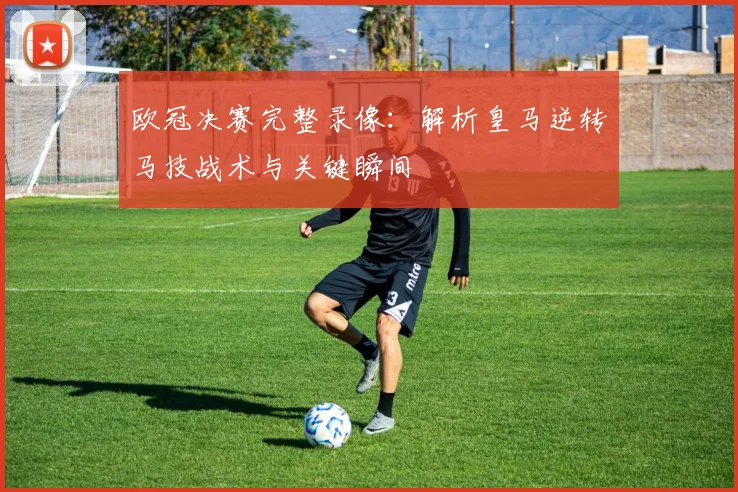 欧冠决赛完整录像:解析皇马逆转马技战术与关键瞬间