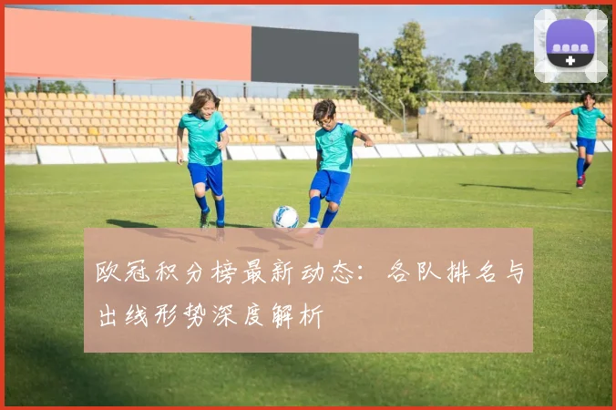 欧冠积分榜最新动态：各队排名与出线形势深度解析