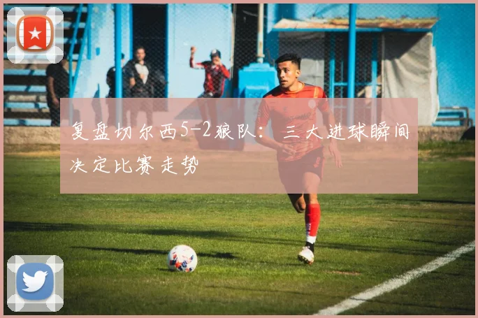 复盘切尔西5-2狼队：三大进球瞬间决定比赛走势