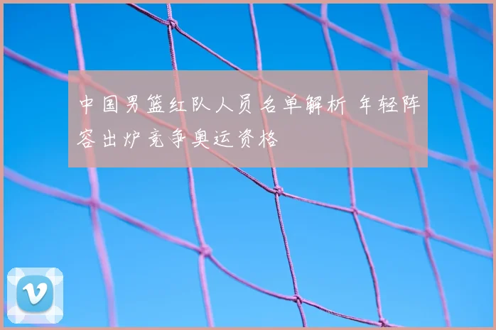 中国男篮红队人员名单解析 年轻阵容出炉竞争奥运资格